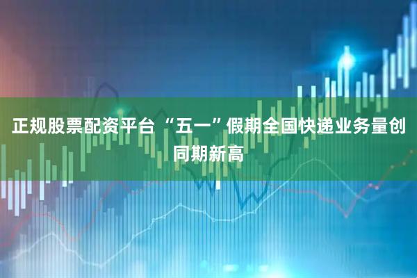 正规股票配资平台 “五一”假期全国快递业务量创同期新高