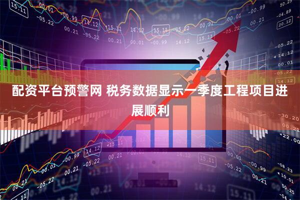 配资平台预警网 税务数据显示一季度工程项目进展顺利