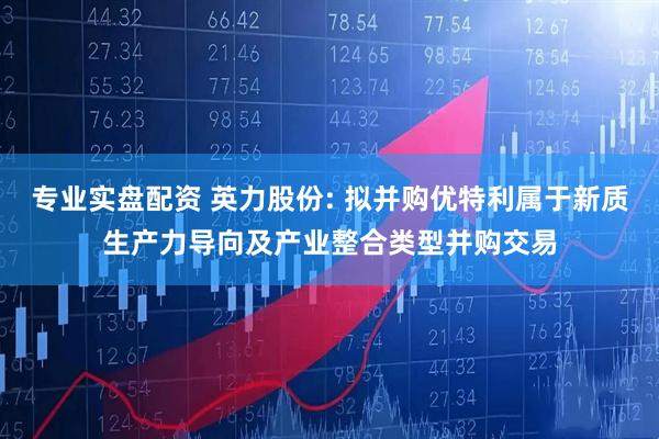 专业实盘配资 英力股份: 拟并购优特利属于新质生产力导向及产业整合类型并购交易