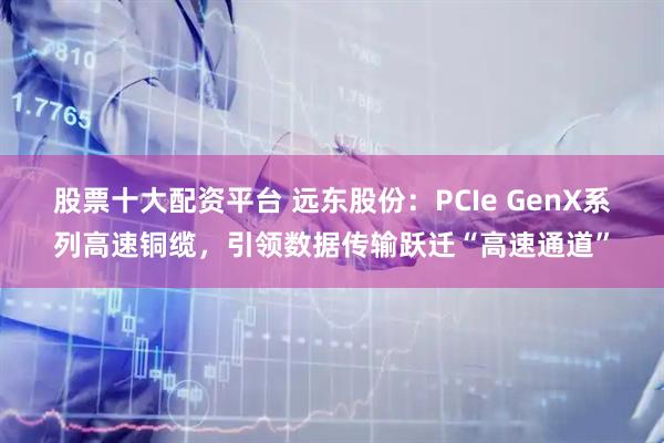 股票十大配资平台 远东股份：PCIe GenX系列高速铜缆，引领数据传输跃迁“高速通道”