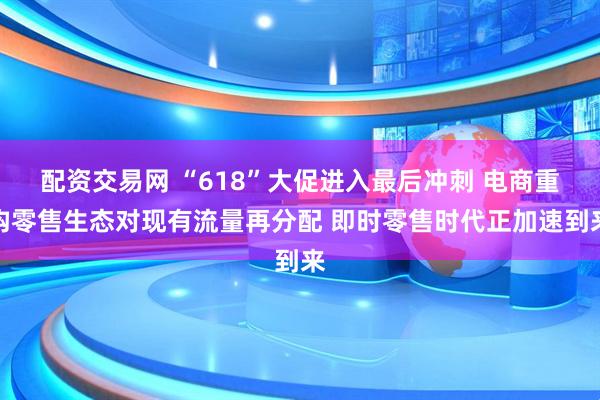配资交易网 “618”大促进入最后冲刺 电商重构零售生态对现有流量再分配 即时零售时代正加速到来