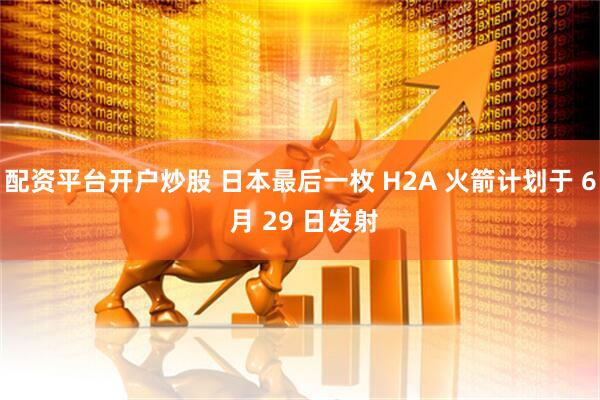 配资平台开户炒股 日本最后一枚 H2A 火箭计划于 6 月 29 日发射