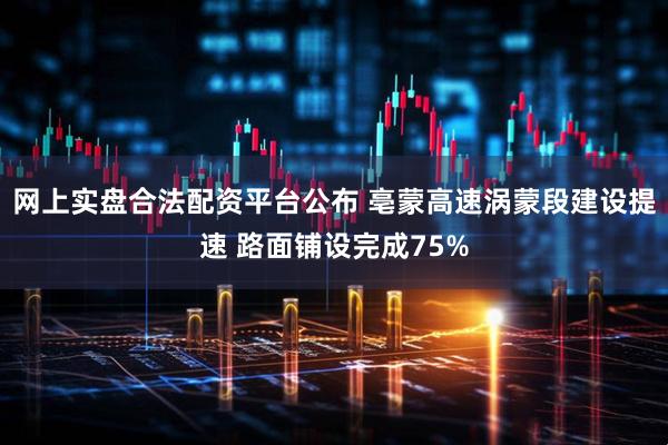 网上实盘合法配资平台公布 亳蒙高速涡蒙段建设提速 路面铺设完成75%