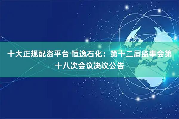 十大正规配资平台 恒逸石化：第十二届监事会第十八次会议决议公告