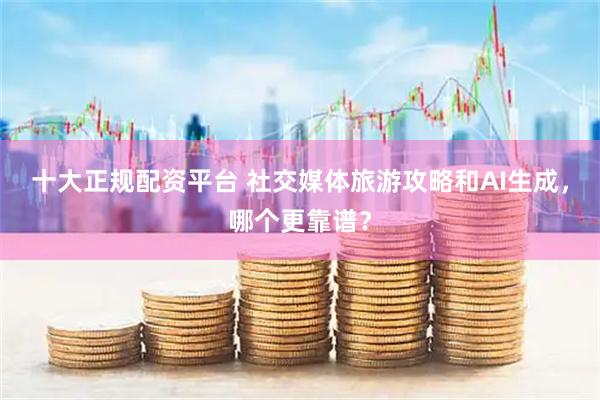 十大正规配资平台 社交媒体旅游攻略和AI生成，哪个更靠谱？