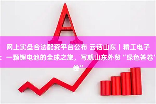 网上实盘合法配资平台公布 云话山东｜精工电子：一颗锂电池的全球之旅，写就山东外贸“绿色答卷”