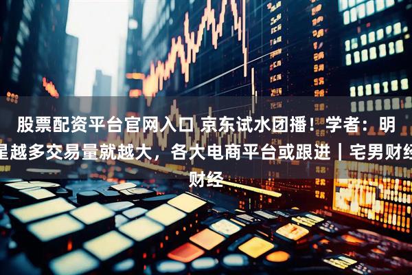 股票配资平台官网入口 京东试水团播！学者：明星越多交易量就越大，各大电商平台或跟进｜宅男财经