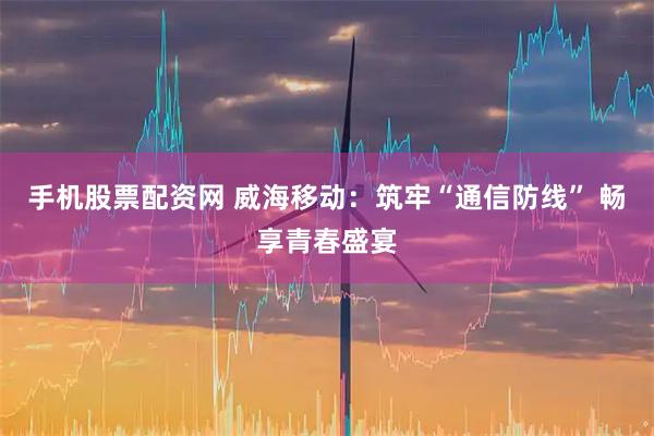 手机股票配资网 威海移动：筑牢“通信防线” 畅享青春盛宴