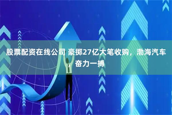 股票配资在线公司 豪掷27亿大笔收购，渤海汽车，奋力一搏