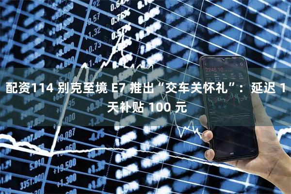 配资114 别克至境 E7 推出“交车关怀礼”：延迟 1 天补贴 100 元