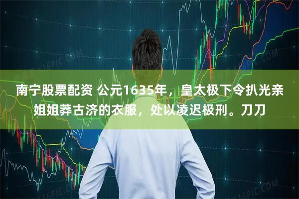 南宁股票配资 公元1635年，皇太极下令扒光亲姐姐莽古济的衣服，处以凌迟极刑。刀刀